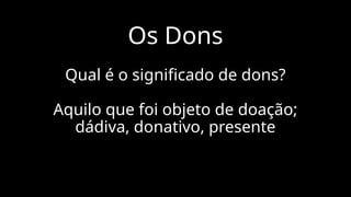 Os Dons
Qual é o significado de dons?
Aquilo que foi objeto de doação;
dádiva, donativo, presente
 