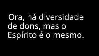 Ora, há diversidade
de dons, mas o
Espírito é o mesmo.
 
