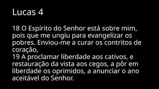 Lucas 4
18 O Espírito do Senhor está sobre mim,
pois que me ungiu para evangelizar os
pobres. Enviou-me a curar os contritos de
coração,
19 A proclamar liberdade aos cativos, e
restauração da vista aos cegos, a pôr em
liberdade os oprimidos, a anunciar o ano
aceitável do Senhor.
 