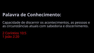 Palavra de Conhecimento:
Capacidade de discernir os acontecimentos, as pessoas e
as circunstâncias atuais com sabedoria e discernimento.
2 Coríntios 10:5
1 João 2:20
 