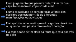 É um julgamento que permite determinar de qual
espírito emanam os impulsos da alma
É uma capacidade de consideração a fonte dos
espíritos que está por trás de diferentes
manifestações ou atividades
É a capacidade de sentir quando alguma coisa é boa
ou quando uma pessoa tem um bom coração
É a capacidade de ter claro da fonte que está por trás
da ação
 