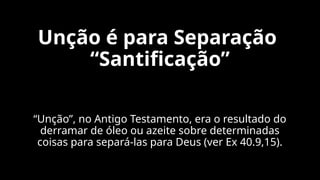 Unção é para Separação
“Santificação”
“Unção”, no Antigo Testamento, era o resultado do
derramar de óleo ou azeite sobre determinadas
coisas para separá-las para Deus (ver Ex 40.9,15).
 