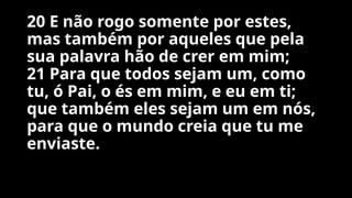20 E não rogo somente por estes,
mas também por aqueles que pela
sua palavra hão de crer em mim;
21 Para que todos sejam um, como
tu, ó Pai, o és em mim, e eu em ti;
que também eles sejam um em nós,
para que o mundo creia que tu me
enviaste.
 