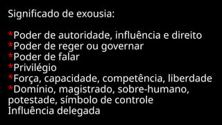 Significado de exousia:
*Poder de autoridade, influência e direito
*Poder de reger ou governar
*Poder de falar
*Privilégio
*Força, capacidade, competência, liberdade
*Domínio, magistrado, sobre-humano,
potestade, símbolo de controle
Influência delegada
 