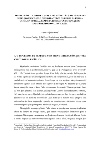 1
RESUMO ANALÍTICO SOBRE A ENCÍCLICA “VERITATIS SPLENDOR” DO
SUMO PONTÍFICE JOÃO PAULO II A TODOS OS BISPOS DA IGREJA
CATÓLICA SOBRE ALGUMAS QUESTÕES FUNDAMENTAIS DO
ENSINAMENTO MORAL DA IGREJA
Virna Salgado Barra1
Faculdade Católica de Belém – Disciplina de Moral Fundamental –
Profº. Pe. Glaucon Oliveira Feitosa
1. O ESPLENDOR DA VERDADE: UMA BREVE INTRODUÇÃO AOS TRÊS
CAPÍTULOS DA ENCÍCLICA.
O primeiro capítulo da Encíclica tem por finalidade apontar Jesus Cristo como
uma resposta para a questão moral, uma vez que Ele é a “imagem do Deus invisível”
(Cl 1, 15). Partindo dessa premissa de que à luz da Revelação, ou seja, da Encarnação
do Verbo aquilo que era incompreensível torna-se compreensível, pode-se dizer que a
verdade sobre o homem se esclarece, de modo que ele pelo seu juízo não pode construir
uma moral segundo o seu arbítrio, mas segundo a Revelação. Na pergunta que o jovem
faz no evangelho e que o Santo Padre retoma neste documento “Mestre que devo fazer
de bom para entrar na vida eterna? Jesus responde: Cumpre os mandamentos.” (Mt 19,
16), percebe-se que a liberdade integral do homem está no fato de que a verdadeira
realização da lei moral se encontra em Deus. Para que o homem possa chegar a sua
autorrealização faz-se necessário vivenciar os mandamentos, não como norma, mas
como uma placa que aponta para o destino de chegada, a verdade.
No capítulo segundo, o Santo Padre chama a atenção para algumas tendências
atuais no campo da teologia moral, que trazem consequências dramáticas para a
sociedade. Não se pode esquecer que a reflexão moral sempre é realizada à luz do Cristo
e não na negação do transcendente como algumas teorias éticas, chegando a negar, por
1
Licenciada e Bacharel em Geografia pela Universidade Federal de Uberlândia (UFU-MG). Pesquisadora
no Grupo de Pesquisa (CNPq) “Tradição da Lei Natural” vinculado ao ICJ-UFPA. Aluna Especial do
Curso de Teologia da Faculdade Católica de Belém-PA.), e-mail: virnoka@hotmail.com
 