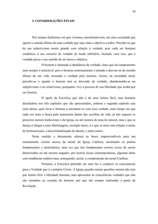 10
3. CONSIDERAÇÕES FINAIS
Nos tempos hodiernos em que vivemos, encontramo-nos, em uma sociedade que
ignora o sentido último de uma verdade que seja clara e objetiva a todos. Percebe-se que
há um subjetivismo muito grande com relação à verdade, pois cada ser humano
estabelece o seu conceito de verdade de modo arbitrário, fazendo, com isso, que a
verdade perca o seu sentido de ser única e objetiva.
O homem é chamado à obediência da verdade, claro que tal cumprimento
nem sempre é realizável, pois o homem continuamente é tentado a desviar-se do sentido
último de sua vida, trocando a verdade pela mentira. Assim, na sociedade atual,
percebe-se o quanto o homem tem se desviado da verdade, abandonando-se no
subjetivismo e no relativismo, porquanto vive a procura de sua liberdade que acaba por
ser ilusória.
O apelo da Encíclica que não é de uma leitura fácil, mas bastante
desafiadora nos três capítulos que são apresentados, embora o segundo capítulo seja
mais denso, quer levar o homem a encontrar-se com essa verdade, num tempo em que
cada vez mais a busca pela autonomia diante das escolhas da vida, já não seguem os
preceitos morais tradicionais e da Igreja, ou até mesmo de uma lei natural, mas o que se
deseja é chegar a uma libertinagem, exemplo disso, é o que se nota com relação a união
de homossexuais, a descriminalização do aborto, e entre outros.
Neste sentido o documento oferece as bases imprescindíveis para um
ensinamento correto acerca da moral da Igreja Católica, mostrando os pontos
fundamentais e doutrinários, uma vez que tais fundamentos correm riscos de serem
deteriorados ou até mesmo negados, por teorias éticas contemporâneas, algumas delas
com tendências subjetivistas, ameaçando, assim, a compreensão da moral Católica.
Portanto, a Encíclica pretende ser uma luz a conduzir as consciências
para a Verdade que é o próprio Cristo. A Igreja quando ensina questões morais não tem
por intuito ferir a liberdade humana, mas apresentar às consciências verdades que não
são estranhas ao coração do homem, por que são sempre realizadas a partir da
Revelação.
 