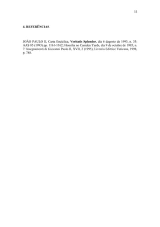 11
4. REFERÊNCIAS
JOÃO PAULO II, Carta Encíclica, Veritatis Splendor, dia 6 dagosto de 1993, n. 35:
AAS 85 (1993) pp. 1161-1162; Homilia no Camden Yards, dia 9 de octubre de 1995, n.
7: Insegnamenti di Giovanni Paolo II, XVII, 2 (1995), Livreria Editrice Vaticana, 1998,
p. 788.
 
