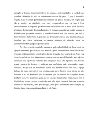 2
exemplo, a doutrina tradicional sobre a lei natural, a universalidade e a validade dos
preceitos, deixando de lado os ensinamentos morais da Igreja. O que é necessário
resgatar é que o homem permanece em si mesmo um grande mistério, um enigma que
não é possível ser decifrado, com isso, compreende-se que ele não é livre
verdadeiramente a tal ponto que tenha uma consciência clara e possa viver de modo
arbitrário, desvinculado dos mandamentos. O homem necessita ser guiado segundo a
Verdade para que possa encontrar o sentido último de sua vida humana, por isso o
Sumo Pontífice João Paulo II, por meio do documento oferece uma doutrina clara, às
questões que visem esclarecer os pontos atinentes da situação moral da
contemporaneidade que passa por uma crise.
Por fim, o terceiro capítulo, destaca-se pela aplicabilidade do bem moral na
Igreja e no mundo, que de modo todo peculiar a partir do mistério de Jesus crucificado,
o homem pode encontrar o sentido pleno de sua liberdade, pois na cruz é que Jesus vive
de modo autêntico e livre. O cristão encontra no martírio a total liberdade, pois rejeita e
abstém de tudo aquilo que é exterior para abraçar de modo total e pleno a cruz. Foi em
grande número de homens e mulheres que preferiram toda perseguição, morte,
violência, do que dar um testemunho contra essa verdade moral. Por isso, a Igreja
defende de modo irrevogável essa verdade, para que o homem possa chegar até ela.
Portanto, à luz da Revelação que os pastores que são arautos do evangelho devem
conduzir os novos discípulos, para que os valores fundamentais relacionados com a
dignidade da pessoa e com a verdade dos atos, não sejam postos de lado, por nenhuma
ditadura do relativismo, nem por teólogos, mas que a autoridade derive sempre do
Espírito Santo e na comunhão cum Petro et sub Petro.
 