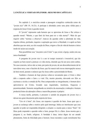 3
2. ENCÍCLICA VERITAIS SPLENDOR - RESUMO DO CAPÍTULO I
No capítulo I, a encíclica estuda a passagem evangélica conhecida como do
“jovem rico” (Mt 19, 16-21). A perícope é abordada como uma pista válida para a
resposta de Jesus Cristo à questão moral.
O “jovem” representa cada homem que se aproxima de Jesus e lhe coloca a
questão moral: “Mestre, o que farei de bom para ter a vida eterna?”. Mais do que
inquirir sobre “normas a observar”, trata-se da questão sobre a plenitude da vida,
impulso último, profundo, inquieto e aspiração que move a liberdade: é o apelo ao bem
absoluto que nos atrai, eco da vocação de Deus, origem e fim da vida do homem e único
modo de saciar seu coração.
Para possibilitar esse “encontro com Cristo” é que existe a Igreja, sendo esta sua
única finalidade!
A pergunta do jovem rico é a um só tempo essencial e irresistível, que diz
respeito ao bem moral a praticar e à vida eterna, intuindo que há um nexo entre ambas.
No caso concreto, talvez não se trate, por parte do jovem, de um desconhecimento da lei
nem deste nexo, mas o fascínio de Jesus, que fez nascer nele novas interrogações acerca
do bem moral, perante o anúncio que faz Jesus sobre a proximidade do Reino.
Também o homem de hoje precisa voltar-se novamente para o Cristo e obter
dele a resposta sobre o bem e o mal. Ele, mestre presente, desvenda aos fiéis as
escrituras e revela a vontade do Pai. Para compreender-se integralmente, o homem deve
aproximar-se de Cristo, levando suas inquietudes, incertezas, fraquezas e
pecaminosidade. Somente mergulhando no mistério da encarnação e redenção o homem
produzirá frutos de adoração a Deus e maravilha perante si próprio.
A nossa tarefa, portanto, é procurar o sentido da pergunta do jovem rico e
deixar-nos guiar docemente pela resposta de Jesus.
“Um só é bom”, diz Jesus, em resposta à questão do bem. Jesus quer que o
jovem se esclareça sobre o motivo pelo qual interroga. Indica ao interlocutor que essa
questão só pode ser respondida dirigindo o coração e a mente para o único “bom”. Só
Deus pode responder a questão sobre o bem, porque Ele é o Bem. Jesus mostra que a
pergunta é, no fundo, religiosa. A bondade é deus, único digno de ser amado
plenamente, fonte de felicidade para o homem. Jesus reconduz a ação moralmente boa
 