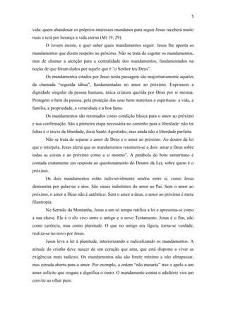 5
vida: quem abandonar os próprios interesses mundanos para seguir Jesus receberá muito
mais e terá por herança a vida eterna (Mt 19, 29).
O Jovem insiste, e quer saber quais mandamentos seguir. Jesus lhe aponta os
mandamentos que dizem respeito ao próximo. Não se trata de esgotar os mandamentos,
mas de chamar a atenção para a centralidade dos mandamentos, fundamentados na
noção de que foram dados por aquele que é “o Senhor teu Deus”.
Os mandamentos citados por Jesus nesta passagem são majoritariamente aqueles
da chamada “segunda tábua”, fundamentadas no amor ao próximo. Exprimem a
dignidade singular da pessoa humana, única criatura querida por Deus por si mesma.
Protegem o bem da pessoa, pela proteção dos seus bens materiais e espirituais: a vida, a
família, a propriedade, a veracidade e a boa fama.
Os mandamentos são retomados como condição básica para o amor ao próximo
e sua confirmação. São a primeira etapa necessária no caminho para a liberdade: não ter
faltas é o início da liberdade, dizia Santo Agostinho, mas ainda não a liberdade perfeita.
Não se trata de separar o amor de Deus e o amor ao próximo. Ao doutor da lei
que o interpela, Jesus alerta que os mandamentos resumem-se a dois: amar a Deus sobre
todas as coisas e ao próximo como a si mesmo”. A parábola do bom samaritano é
contada exatamente em resposta ao questionamento do Doutor da Lei, sobre quem é o
próximo.
Os dois mandamentos estão indivisivelmente unidos entre si, como Jesus
demonstra por palavras e atos. São sinais indistintos do amor ao Pai. Sem o amor ao
próximo, o amor a Deus não é autêntico. Sem o amor a deus, o amor ao próximo é mera
filantropia.
No Sermão da Montanha, Jesus a um só tempo ratifica a lei e apresenta-se como
a sua chave. Ele é o elo vivo entre o antigo e o novo Testamento. Jesus é o fim, não
como carência, mas como plenitude. O que no antigo era figura, torna-se verdade,
realiza-se no novo por Jesus.
Jesus leva a lei à plenitude, interiorizando e radicalizando os mandamentos. A
atitude do cristão deve nascer de um coração que ama, que está disposto a viver as
exigências mais radicais. Os mandamentos não são limite mínimo a não ultrapassar,
mas estrada aberta para o amor. Por exemplo, a ordem “não matarás” traz o apelo a um
amor solícito que resgata e dignifica o outro. O mandamento contra o adultério vira um
convite ao olhar puro.
 
