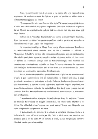 6
Jesus é o cumprimento vivo da lei, torna-se ele mesmo a lei viva e pessoal, e seu
seguimento dá, mediante o dom do Espírito, a graça de partilhar na vida e amar e
testemunhar nas opções e nas obras!
“Tenho cumprido tudo isto. Que me falta ainda?” é o questionamento do jovem
a Jesus. Não é fácil afirmar isto, quando se pensa no verdadeiro alcance das exigências
da lei. Mesmo que eventualmente pudesse fazê-lo, o jovem rico sabe que ainda está
longe da meta.
Valendo-se da “nostalgia de plenitude” que supera as interpretações legalistas,
Jesus convida-o á perfeição, “se queres ser perfeito, vende o que tem, dá aos pobres e
terás um tesouro no céu. Depois vem e segue-me.”
No contexto evangélico, a fala de Jesus remete à bem-aventurança da pobreza.
As bem-aventuranças dizem respeito, mais do que a condutas, a “atitudes” e
“disposições de fundo” e por isso não coincidem perfeitamente com os mandamentos.
Mas não há oposição ou separação entre eles. Ambos referem-se ao bem e à vida eterna.
O Sermão da Montanha começa com as bem-aventuranças, mas refere-se aos
mandamentos, orientando-os à perfeição em Jesus. As bem-aventuranças são promessas
com indicações normativas indiretas para a vida moral. São um auto-retrato do Cristo,
convite ao seu seguimento e á comunhão de vida com ele.
Terá o jovem compreendido a profundidade das exigências dos mandamentos?
O certo é que o compromisso com os mandamentos é o terreno fértil onde a graça
germinará e amadurecerá o desejo de perfeição. Sobre tal fundamento (o cumprimento
dos mandamentos) o convite ao livre seguimento pede uma resposta amparada pela
graça. Neste contexto, a perfeição é a maturidade no dom de si, como resposta livre ao
chamado de Cristo. O cumprimento aos mandamentos é, nesse contexto, o pressuposto
para a vida eterna.
O abandono te tudo é a proposta de perfeição que Jesus faz ao jovem. Trata-se
da dinâmica da liberdade em direção à maturidade. Da relação entre liberdade e lei
divina. Não a liberdade como “pretexto para servir a carne” de que trata São paulo, mas
como cumprimento dos preceitos por amor.
O cumprimento dos preceitos é a primeira e imperfeita liberdade. Sente-se a
influência da “outra lei” mencionada por São Paulo, a lei da carne, nos membros, em
contraste com a lei da razão. O ser humano é assim, na sua peregrinação terrestre:
liberdade parcial, parcial escravidão.
 