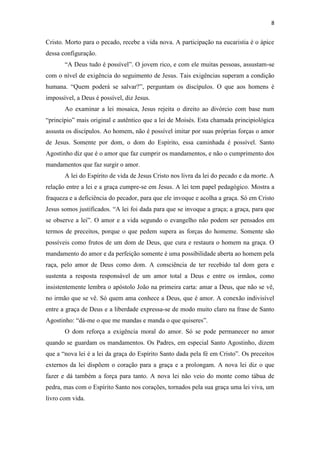 8
Cristo. Morto para o pecado, recebe a vida nova. A participação na eucaristia é o ápice
dessa configuração.
“A Deus tudo é possível”. O jovem rico, e com ele muitas pessoas, assustam-se
com o nível de exigência do seguimento de Jesus. Tais exigências superam a condição
humana. “Quem poderá se salvar?”, perguntam os discípulos. O que aos homens é
impossível, a Deus é possível, diz Jesus.
Ao examinar a lei mosaica, Jesus rejeita o direito ao divórcio com base num
“princípio” mais original e autêntico que a lei de Moisés. Esta chamada principiológica
assusta os discípulos. Ao homem, não é possível imitar por suas próprias forças o amor
de Jesus. Somente por dom, o dom do Espírito, essa caminhada é possível. Santo
Agostinho diz que é o amor que faz cumprir os mandamentos, e não o cumprimento dos
mandamentos que faz surgir o amor.
A lei do Espírito de vida de Jesus Cristo nos livra da lei do pecado e da morte. A
relação entre a lei e a graça cumpre-se em Jesus. A lei tem papel pedagógico. Mostra a
fraqueza e a deficiência do pecador, para que ele invoque e acolha a graça. Só em Cristo
Jesus somos justificados. “A lei foi dada para que se invoque a graça; a graça, para que
se observe a lei”. O amor e a vida segundo o evangelho não podem ser pensados em
termos de preceitos, porque o que pedem supera as forças do homeme. Somente são
possíveis como frutos de um dom de Deus, que cura e restaura o homem na graça. O
mandamento do amor e da perfeição somente é uma possibilidade aberta ao homem pela
raça, pelo amor de Deus como dom. A consciência de ter recebido tal dom gera e
sustenta a resposta responsável de um amor total a Deus e entre os irmãos, como
insistentemente lembra o apóstolo João na primeira carta: amar a Deus, que não se vê,
no irmão que se vê. Só quem ama conhece a Deus, que é amor. A conexão indivisível
entre a graça de Deus e a liberdade expressa-se de modo muito claro na frase de Santo
Agostinho: “dá-me o que me mandas e manda o que quiseres”.
O dom reforça a exigência moral do amor. Só se pode permanecer no amor
quando se guardam os mandamentos. Os Padres, em especial Santo Agostinho, dizem
que a “nova lei é a lei da graça do Espírito Santo dada pela fé em Cristo”. Os preceitos
externos da lei dispõem o coração para a graça e a prolongam. A nova lei diz o que
fazer e dá também a força para tanto. A nova lei não veio do monte como tábua de
pedra, mas com o Espírito Santo nos corações, tornados pela sua graça uma lei viva, um
livro com vida.
 