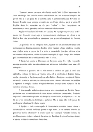 9
“Eu estarei sempre convosco, até o fim do mundo” (Mt 28,20), é a promessa de
Jesus. O diálogo com Jesus se atualiza cada homem faz a ele a mesma indagação do
jovem rico, e só ele pode dar a resposta plena. A contemporaneidade do Cristo ao
homem de cada época somente se realiza no seu Corpo místico, que é a Igreja. O
Espírito Santo foi prometido por ele para “lembrar” e fazer compreender os
mandamentos, sendo “princípio fontal de uma nova vida no mundo”.
As prescrições morais reveladas por Deus no AT e cumpridas por Cristo no NT
devem ser fielmente conservadas e permanentemente atualizadas na cultura e na
história. Isso cabe aos apóstolos e sucessores, com a especial assistência do Espírito
Santo.
Os apóstolos, em sua catequese moral, legaram-nos um ensinamento ético com
normas precisas de comportamento. Desde o início vigiaram sobre a retidão de conduta
dos cristãos, sobre a pureza da fé e sobre a transmissão dos dons divinos pelos
sacramentos. Os primeiros cristãos diferenciavam-se pela fé e pela liturgia, mas também
pela conduta moral. Havia uma comunhão entre fé e vida.
A Igreja luta contra a dilaceração da harmonia entre fé e vida, recusando
rupturas propostas pelos que desconhecem ou alteram as obrigações a que leva a fé
evangélica.
Promover e guardar a fé e a vida moral na unidade da Igreja é tarefa dos
apóstolos, confiada por Jesus. A Tradição viva, sob a assistência do Espírito Santo,
acolhe e transmite as Escrituras, confessa pelos Padres e Doutores a verdade do Verbo
encarnado, pratica os preceitos e a caridade nos santos e santas, mártires ou não, celebra
a esperança na liturgia; a voz do evangelho ressoa na Tradição como expressão fiel da
sabedoria e vontade divinas.
A interpretação autêntica desenvolve-se sob a assistência do Espírito Santo,
garantindo que os ensinamentos de Jesus sejam santamente conservados, fielmente
expostos e corretamente aplicados nos tempos e circunstâncias. Compreender, à luz da
fé, as novas circunstâncias históricas e culturais. Mas a Igreja não pode deixar de
confirmar a validade da Revelação perene.
A Igreja é a única encarregada de interpretação autêntica, como coluna e
sustentáculo da verdade, inclusive quanto ao agir moral. A ela compete anunciar os
princípios morais relacionados à ordem social ou a qualquer realidade humana, na
medida em que o exijam a salvação das almas e a dignidade da pessoa humana. Ajudar
o homem a discernir os caminhos da verdade.
 