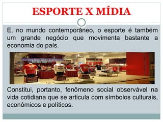 ESPORTE X MÍDIA
E, no mundo contemporâneo, o esporte é também
um grande negócio que movimenta bastante a
economia do país.
Constitui, portanto, fenômeno social observável na
vida cotidiana que se articula com símbolos culturais,
econômicos e políticos.
 