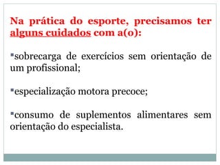 Na prática do esporte, precisamos ter
alguns cuidados com a(o):
sobrecarga de exercícios sem orientação de
um profissional;
especialização motora precoce;
consumo de suplementos alimentares sem
orientação do especialista.
 