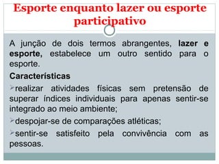 Esporte enquanto lazer ou esporte
participativo
A junção de dois termos abrangentes, lazer e
esporte, estabelece um outro sentido para o
esporte.
Características
realizar atividades físicas sem pretensão de
superar índices individuais para apenas sentir-se
integrado ao meio ambiente;
despojar-se de comparações atléticas;
sentir-se satisfeito pela convivência com as
pessoas.
 