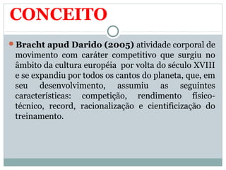 CONCEITO
Bracht apud Darido (2005) atividade corporal de
movimento com caráter competitivo que surgiu no
âmbito da cultura européia por volta do século XVIII
e se expandiu por todos os cantos do planeta, que, em
seu desenvolvimento, assumiu as seguintes
características: competição, rendimento físico-
técnico, record, racionalização e cientificização do
treinamento.
 