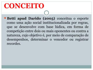 CONCEITO
Betti apud Darido (2005) conceitua o esporte
como uma ação social institucionalizada por regras,
que se desenvolve com base lúdica, em forma de
competição entre dois ou mais oponentes ou contra a
natureza, cujo objetivo é, por meio de comparação de
desempenhos, determinar o vencedor ou registrar
recordes.
 