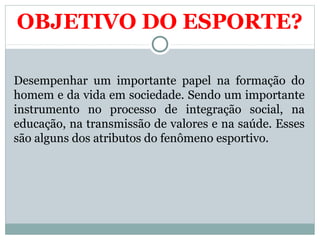 OBJETIVO DO ESPORTE?
Desempenhar um importante papel na formação do
homem e da vida em sociedade. Sendo um importante
instrumento no processo de integração social, na
educação, na transmissão de valores e na saúde. Esses
são alguns dos atributos do fenômeno esportivo.
 