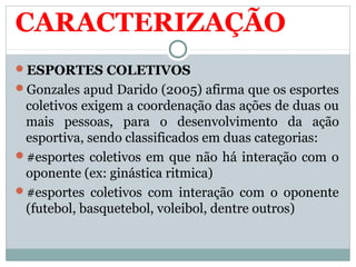 CARACTERIZAÇÃO
ESPORTES COLETIVOS
Gonzales apud Darido (2005) afirma que os esportes
coletivos exigem a coordenação das ações de duas ou
mais pessoas, para o desenvolvimento da ação
esportiva, sendo classificados em duas categorias:
#esportes coletivos em que não há interação com o
oponente (ex: ginástica ritmica)
#esportes coletivos com interação com o oponente
(futebol, basquetebol, voleibol, dentre outros)
 