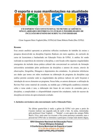 O esporte e suas manifestações na atualidade




        UM ESPORTE NÃO CONVENCIONAL NO MUNDO ACADÊMICO:
      SINGULARIDADES HISTÓRICO-CULTURAIS E POSSIBILIDADES DE
           INCLUSÃO DO ENSINO DO SURFE NA UNIVERSIDADE


      César Augusto Otero Vaghetti (Msc./UFPel) & Eliane Ribeiro Pardo (Dra./UFPel)


Resumo
Esse ensaio analítico apresenta as primeiras reflexões resultantes do trabalho de ensino e
pesquisa desenvolvido na disciplina Esportes Radicais em meio aquático, do currículo do
curso de licenciatura e bacharelado em Educação Física da UFPel. A análise foi sendo
realizada na experiência de ministrar a disciplina, e está focada sobre algumas singularidades
emergentes da inclusão dessa prática cultural não convencional no currículo da formação
universitária assinaladas pelos professores da disciplina e autores do ensaio, através de
observações, fotografias, filmagens e depoimentos dos estudantes. As primeiras inferências
aos dados que temos em mãos resultaram na elaboração do programa da disciplina cuja
análise permite assinalar onde as singularidades das práticas radicais do surfe forçaram á
introdução de novos elementos ao programa. Nessa linha, os autores destacam: a utilização da
Revista Fluir como material de consulta, na medida que a bibliografia acadêmica existente
sobre o tema ainda é rara; a elaboração não linear de um roteiro de conteúdos para a
disciplina; a cumplicidade e a disponibilidade corporal dos estudantes, razão do sucesso da
disciplina em termos do aproveitamento avaliado.


1. Inclusões curriculares não convencionais: surfe e Educação Física


                  Na última quarta-feira à tarde a galera da UFPel veio para a praia do
                  Cassino realizar sua segunda aula de surfe e kite. As aulas, ministradas
                  pelo professor César Vaghetti — "Salada", e com apoio dos amigos Pablo
                  Bech e Vico, mais uma vez tiveram o frio como presença constante, mas o
                  pessoal da UFPel não se intimidou e participou o tempo todo dentro dágua,

                    XXVI Simpósio Nacional de Educação Física
                              Fórum Olímpico Estadual
                    II Conferência Municipal do Esporte e Lazer
                             17 a 20 de outubro de 2007
                             ESEF/UFPEL/PELOTAS/RS
 