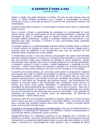 O ESPORTE É PARA A PAZO ESPORTE É PARA A PAZ
Fernando Zornitta
Desde a criação dos jogos Olímpicos na Grécia, há mais de sete séculos antes de
Cristo, a chama olímpica permanece viva e propõe a incorporação de valores
individuais, sociais e universais ao esporte no caminho do crescimento humano e da
solidariedade.
O esporte desenvolve o homem e a humanidade e contribui para a paz e a cooperação
entre os povos.
Para o homem, oferece a oportunidade da exploração e a incorporação de novos
valores éticos, seja ele desenvolvido de forma descompromissada e praticado nos
momentos de lazer e recreação, seja no esporte amador, seja através de uma
formação atlética profissional - quando o praticante desenvolve plenamente o seu
potencial com estes princípios e encontra a justa oportunidade desta expressão
atlética profissional.
A formação atlética e a profissionalização esportiva podem também ajudar a diminuir
o imenso abismo da inclusão do jovem que busca e não encontra espaço para o
exercício pleno da cidadania e que imprescinde, para isso, do exercício de uma
profissão digna e alinhada com a sua vocação.
A problemática juvenil é uma das maiores preocupações nos países desenvolvidos
(que têm políticas próprias e recursos) e, nos países mais atrasados, é uma panacéia
que não encontra saídas pela premência da atenção a outros problemas, sempre
considerados mais urgentes, tais como a inclusão econômica no mercado globalizado,
o combate a pobreza, a fome, a saúde, o déficit habitacional; a expansão da infra-
estrutura – dentre outros fatores que desviam a atenção e os recursos (seja para as
prioridades ou para outras antiéticas, tais como na mal versação e na corrupção).
O esporte como política pública, por outro lado, pode ajudar na conquista da cidadania
para aqueles que estão à margem da sociedade e propiciar a sua inclusão social. Por
conseqüência também oferece a oportunidade de um antídoto ético ao rumo que
estamos apontando para a convivência humana em sociedade nas grandes cidades e,
também é uma forma de “prevenção dos conflitos sociais”– que normalmente têm
origens na exclusão social e são expressados pelo vandalismo (como ocorreu na
França) que evolui numa espiral ascendente e incontrolável, mas que traz a
mensagem do descontentamento dos excluídos – dentre eles os jovens - para com a
sua complicada inserção no processo civilizatório, no mundo globalizado que avança
no rumo da economia e sem olhar para eles e para as suas idéias – com variantes no
problemas da imigração, da inclusão social, do desemprego, da diferença de
oportunidades – dentre tantos outros.
O esporte, além dos seus benefícios individuais e coletivos pode ser um bom caminho
para o jovem que quer se profissionalizar e a formação atlética, uma porta de saída
para a solução das questões próprias desta faixa etária – sendo a principal dentre
essas, a da sua difícil inclusão social.
O esporte é uma ponte mágica para a inclusão social, uma vez que desenvolvamos a
capacidade e a habilidade de reconhecer no indivíduo o talento e acompanhemos a
sua evolução atlética, profissional, social e humana.
Independentemente da modalidade esportiva ou da categoria que o indivíduo se
identifica e se dedica, uma série de fatores pode contribuir de forma positiva para que
o desportista e a equipe de esporte desenvolvam os seus potenciais atléticos e, dentre
estas, a principal é a “oportunidade de poder praticar”, que é revestida de vários
2
 