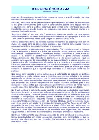 O ESPORTE É PARA A PAZO ESPORTE É PARA A PAZ
Fernando Zornitta
aspectos, de acordo com as sociedades em que se nasce e se está inserido, que pode
também variar de indivíduo para indivíduo.
Para uns, a distância de um prato de comida pode significar esta falta de oportunidade
(a luta pela sobrevivência), para outros o condicionante poderá ser o espaço físico ou
o equipamento para a prática esportiva; para outros uma orientação adequada.
Entretanto, para a grande maioria da população nos países do terceiro mundo é o
conjunto destes elementos.
Segundo a ONU, só um em cada 3 crianças e jovens no mundo praticam alguma
atividade esportiva. No Brasil e nos países mais atrasados esta proporção é maior: de
1 em cada 6 e em outros países pode chegar a 1 em cada 10 ou mais.
Embora estes indicadores, as políticas públicas de incentivo ao esporte podem ser um
divisor de águas para os países mais atrasados, que mesmo com poucos recursos
conseguem manter e incentivar iniciativas e programas.
Tanto nos países considerados como desenvolvidos, “de primeiro mundo” - como os
EUA, a Alemanha, a França e a Itália, por exemplo; assim como em outros países
considerados “subdesenvolvidos”, “de terceiro mundo” – tais como a China, Cuba e a
Rússia – o esporte é contemplado culturalmente e pelas políticas públicas,
independentemente dos indicadores econômicos e de desenvolvimento (que os
colocam num patamar de inferioridade ou de superioridade); a postura pública e os
investimentos são metodicamente efetuados para a constância e a efetividade das
iniciativas populares e dos programas que envolvem o esporte – independentemente
do volume dos recursos financeiros aplicados. Esta é uma postura pública que rompe
barreiras e possibilita que o esporte seja valorizado e a população tenha vez de
praticar.
Nos países sem tradição e sem a cultura para a valorização do esporte, as políticas
são aleatórias e mais voltadas para o incentivo aos eventos isolados e de grande
repercussão na mídia – um engodo que faz parecer que há um incentivo aos esportes.
Embora isso, somas astronômicas são gastas para promover e divulgar estes eventos,
que envolvem um número insignificante de atletas, e somas mínimas para a sua
realização - somas estas que se pulverizadas poderiam desenvolver os vários núcleos
esportivos ao nível comunitário local e fomentar a prática esportiva para todos.
No Brasil (embora o país tenha certa tradição em algumas modalidades esportivas),
bem como de resto na maioria dos países mais atrasados, ainda não foi sedimentada
a cultura do esporte, como um grande aliado na construção da cidadania, para que
favoreça a incorporação de outros valores humanos e para que contribua para
melhorar a humanidade, enquanto oferece a oportunidade da manifestação do
potencial atlético, da inclusão social - de maneira objetiva, coletiva e de uma nação
que vê no esporte um aliado no processo de inclusão social “de fato e de direito”. A
percepção da sua importância já ocorreu a nível público no país, entretanto, as
políticas estão erradas. São centralizadoras e não incentivam as iniciativas locais, que
ocorrem a nível das comunidades e da sociedade civil organizada; não ocupam
equipamentos já existentes e não oferecem a orientação profissional necessária.
No Brasil, historicamente as políticas públicas são de cima para baixo e executadas de
forma desarticuladas em mega programas utópicos, sem continuidade e que se
perdem nos discursos, na mal versação dos recursos e que não chegam a se
concretizar nunca.
3
 