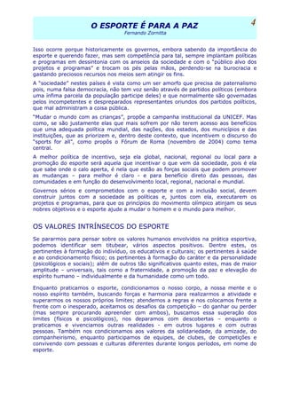 O ESPORTE É PARA A PAZO ESPORTE É PARA A PAZ
Fernando Zornitta
Isso ocorre porque historicamente os governos, embora sabendo da importância do
esporte e querendo fazer, mas sem competência para tal, sempre implantam políticas
e programas em dessintonia com os anseios da sociedade e com o “público alvo dos
projetos e programas” e trocam os pés pelas mãos, perdendo-se na burocracia e
gastando preciosos recursos nos meios sem atingir os fins.
A “sociedade” nestes países é vista como um ser amorfo que precisa de paternalismo
pois, numa falsa democracia, não tem voz senão através de partidos políticos (embora
uma ínfima parcela da população participe deles) e que normalmente são governadas
pelos incompetentes e despreparados representantes oriundos dos partidos políticos,
que mal administram a coisa pública.
“Mudar o mundo com as crianças”, propõe a campanha institucional da UNICEF. Mas
como, se são justamente elas que mais sofrem por não terem acesso aos benefícios
que uma adequada política mundial, das nações, dos estados, dos municípios e das
instituições, que as priorizem e, dentro deste contexto, que incentivem o discurso do
“sports for all”, como propôs o Fórum de Roma (novembro de 2004) como tema
central.
A melhor política de incentivo, seja ela global, nacional, regional ou local para a
promoção do esporte será aquela que incentivar o que vem da sociedade, pois é ela
que sabe onde o calo aperta, é nela que estão as forças sociais que podem promover
as mudanças – para melhor é claro - e para benefício direto das pessoas, das
comunidades e em função do desenvolvimento local, regional, nacional e mundial.
Governos sérios e comprometidos com o esporte e com a inclusão social, devem
construir juntos com a sociedade as políticas e, juntos com ela, executarem os
projetos e programas, para que os princípios do movimento olímpico atinjam os seus
nobres objetivos e o esporte ajude a mudar o homem e o mundo para melhor.
OS VALORES INTRÍNSECOS DO ESPORTE
Se pararmos para pensar sobre os valores humanos envolvidos na prática esportiva,
podemos identificar sem titubear, vários aspectos positivos. Dentre estes, os
pertinentes à formação do indivíduo, os educativos e culturais; os pertinentes à saúde
e ao condicionamento físico; os pertinentes à formação do caráter e da personalidade
(psicológicos e sociais); além de outros tão significativos quanto estes, mas de maior
amplitude – universais, tais como a fraternidade, a promoção da paz e elevação do
espírito humano – individualmente e da humanidade como um todo.
Enquanto praticamos o esporte, condicionamos o nosso corpo, a nossa mente e o
nosso espírito também, buscando forças e harmonia para realizarmos a atividade e
superarmos os nossos próprios limites; atendemos a regras e nos colocamos frente a
frente com o inesperado, aceitamos os desafios da competição – do ganhar ou perder
(mas sempre procurando apreender com ambos), buscamos essa superação dos
limites (físicos e psicológicos), nos deparamos com descobertas – enquanto o
praticamos e vivenciamos outras realidades - em outros lugares e com outras
pessoas. Também nos condicionamos aos valores da solidariedade, da amizade, do
companheirismo, enquanto participamos de equipes, de clubes, de competições e
convivendo com pessoas e culturas diferentes durante longos períodos, em nome do
esporte.
4
 