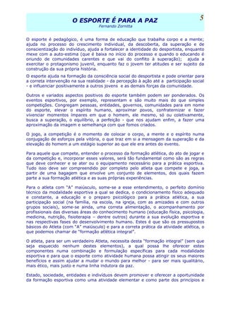 O ESPORTE É PARA A PAZO ESPORTE É PARA A PAZ
Fernando Zornitta
O esporte é pedagógico, é uma forma de educação que trabalha corpo e a mente;
ajuda no processo do crescimento individual, da descoberta, da superação e de
conscientização do indivíduo, ajuda a fortalecer a identidade do desportista, enquanto
mexe com a auto-estima (que é baixa no início do processo e quando o educando é
oriundo de comunidades carentes e que vai do conflito à superação); ajuda a
exercitar o protagonismo juvenil, enquanto faz o jovem ter atitudes e ser sujeito da
construção da sua própria história.
O esporte ajuda na formação da consciência social do desportista e pode orientar para
a correta intervenção na sua realidade - da percepção à ação até a participação social
- e influenciar positivamente a outros jovens e as demais forças da comunidade.
Outros e variados aspectos positivos do esporte também podem ser ponderados. Os
eventos esportivos, por exemplo, representam e são muito mais do que simples
competições. Congregam pessoas, entidades, governos, comunidades para em nome
do esporte, elevar o espírito humano, aproximar povos, confraternizar e fazer
vivenciar momentos ímpares em que o homem, ele mesmo, só ou coletivamente,
busca a superação, o equilíbrio, a perfeição - que nos ajudam enfim, a fazer uma
aproximação da imagem e semelhança com que fomos criados.
O jogo, a competição é o momento de colocar o corpo, a mente e o espírito numa
conjugação de esforços pela vitória, o que traz em si a mensagem da superação e da
elevação do homem a um estágio superior ao que ele era antes do evento.
Para aquele que compete, entender o processo da formação atlética, do ato de jogar e
da competição e, incorporar esses valores, será tão fundamental como são as regras
que deve conhecer e se ater ou o equipamento necessário para a prática esportiva.
Tudo isso deve ser compreendido por completo pelo atleta que compete e joga, a
partir de uma bagagem que envolve um conjunto de elementos, dos quais fazem
parte a sua formação atlética e as suas próprias experiências.
Para o atleta com “A” maiúsculo, some-se a esse entendimento, o perfeito domínio
técnico da modalidade esportiva a qual se dedica, o condicionamento físico adequado
e constante, a educação e o preparo psicológico para a prática atlética, a sua
participação social (na família, na escola, na igreja, com as amizades e com outros
grupos sociais), some-se ainda, uma correta alimentação, o acompanhamento por
profissionais das diversas áreas do conhecimento humano (educação física, psicologia,
medicina, nutrição, fisioterapia – dentre outros) durante a sua evolução esportiva e
nas respectivas fases do desenvolvimento humano. Estes é que são os pressupostos
básicos do Atleta (com “A” maiúsculo) e para a correta prática da atividade atlética, o
que podemos chamar de “formação atlética integral”.
O atleta, para ser um verdadeiro Atleta, necessita desta “formação integral” (sem que
seja esquecido nenhum destes elementos), a qual possa lhe oferecer estes
componentes numa combinação e formulação específicas para cada modalidade
esportiva e para que o esporte como atividade humana possa atingir os seus maiores
benefícios e assim ajudar a mudar o mundo para melhor - para ser mais igualitário,
mais ético, mais justo e numa linha indutora da paz.
Estado, sociedade, entidades e indivíduos devem promover e oferecer a oportunidade
da formação esportiva como uma atividade elementar e como parte dos princípios e
5
 