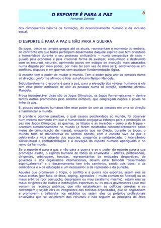 O ESPORTE É PARA A PAZO ESPORTE É PARA A PAZ
Fernando Zornitta
dos componentes básicos da formação, do desenvolvimento humano e da inclusão
social.
O ESPORTE É PARA A PAZ E NÃO PARA A GUERRA
Os jogos, desde os tempos gregos até os atuais, representam o momento do embate,
do confronto em que todos participam desarmados daquele espírito que tem orientado
a humanidade durante o seu processo civilizatório – numa perspectiva de caos –
guiado pela economia e pela irracional forma de avançar, consumindo e destruindo
com os recursos naturais, oprimindo povos em estágio de evolução mais atrasados
numa disputa por mais poder, por mais ter (em vez de mais ser); envolvendo-se em
conflitos, disputas e em guerras sem qualquer fundamentação lógica.
O esporte tem o poder de mudar o mundo. Tem o poder para unir as pessoas numa
só direção, conforme afirmou o líder sul-africano Nelson Mandela.
Indubitavelmente o esporte é para a paz, para a elevação dos valores humanos e ele
tem esse poder intrínseco de unir as pessoas numa só direção, conforme afirmou
Mandela.
Prova incontestável disso são os Jogos Olímpicos, os Jogos Pan-americanos – dentre
tantos outros promovidos pelo sistema olímpico, que congregam nações e povos na
linha da paz.
E, poucas atividades humanas têm esse poder de unir as pessoas em uma só direção
e harmonizar o mundo.
O grande e positivo paradoxo, o qual causou perplexidade ao mundo, foi observar
num mesmo momento em que a humanidade conjugava esforços para a promoção da
paz nos Jogos Olímpicos, as guerras, os litígios e as invasões - como a do Iraque -
ocorriam simultaneamente no mundo (e foram mostrados concomitantemente pelos
meios de comunicação de massa), enquanto que na Grécia, durante os jogos, o
mundo todo se manifestava no sentido oposto, com o espírito vivo da paz e
celebrando a vida através dos esportes, pregando a solidariedade, o intercâmbio
sociocultural a confraternização e a elevação do espírito humano apaziguado e no
rumo da harmonia.
Se o esporte é para a paz e não para a guerra e se o poder do esporte para a sua
promoção existe, o espírito humano de todos os envolvidos – atletas, profissionais,
dirigentes, arbitragem, torcidas, representantes de entidades desportivas, de
governos e dos organismos internacionais, devem estar também “desarmados
espiritualmente” e o desarmamento tem três caminhos, sendo dois bons: o da
consciência e o da educação e um necessário: o da repressão e da punição.
Aqueles que promovem o litígio, o conflito e a guerra nos esportes, sejam eles os
maus atletas (por falta de ética, doping, agressões – muito comum no futebol) ou os
maus árbitros (por corrupção, despreparo ou mau caratismo mesmo); sejam eles os
maus dirigentes de clubes e instituições esportivas ou os maus governantes (que mal
versam os recursos públicos, que não estabelecem as políticas corretas e se
corrompem); sejam eles os integrantes das torcidas organizadas, que se degladeiam
e promovem a balbúrdia nos estádios ou sejam eles os próprios profissionais
envolvidos que se locupletam dos recursos e não seguem os princípios da ética
6
 