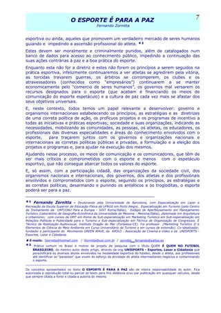 O ESPORTE É PARA A PAZO ESPORTE É PARA A PAZ
Fernando Zornitta
esportiva ou ainda, aqueles que promovem um verdadeiro mercado de seres humanos
guiando e impedindo a ascensão profissional do atleta. *²
Estes devem ser moralmente e criminalmente punidos, além de catalogados num
banco de dados para acesso ao conhecimento público, impedindo a continuação das
suas ações contrárias à paz e a boa prática do esporte.
Enquanto esta não for a diretriz e estes não forem os princípios a serem seguidos na
prática esportiva, infelizmente continuaremos a ver atletas se agredirem pela vitória,
as torcidas travarem guerras, os árbitros se corromperem, os clubes e os
atravessadores (conhecidos como “empresários”) continuarem a se manter
economicamente pelo “comercio de seres humanos”, os governos mal versarem os
recursos designados para o esporte (que acabam é financiando os meios de
comunicação do esporte espetáculo) e a cultura de paz cada vez mais se afastar dos
seus objetivos universais.
E, neste contexto, todos temos um papel relevante a desenvolver: governo e
organismos internacionais estabelecendo os princípios, as estratégias e as diretrizes
de uma correta política de ação, os profícuos projetos e os programas de incentivo a
todas as iniciativas e práticas esportivas; sociedade e suas organizações, indicando as
necessidades, mobilizando as comunidades, as pessoas, os atletas, os educadores, os
profissionais das diversas especialidades e áreas do conhecimento envolvidos com o
esporte, para traçarem juntos com os governos e organizações nacionais e
internacionais as corretas políticas públicas e privadas, a formulação e a eleição dos
projetos e programas e, para ajudar na execução dos mesmos.
Ajudando nesse processo, os meios de comunicação e os comunicadores, que têm de
ser mais críticos e comprometidos com o esporte e menos com o espetáculo
esportivo, que não consegue abarcar todos os valores do esporte.
E, só assim, com a participação cidadã, das organizações da sociedade civil, dos
organismos nacionais e internacionais, dos governos, dos atletas e dos profissionais
envolvidos e comprometidos com o esporte, seguindo os princípios, as estratégias e
as corretas políticas, desarmando e punindo os antiéticos e os trogloditas, o esporte
poderá ser para a paz.
___________________________________________________
*¹ Fernando Zornitta – Doutorando pela Universidade de Barcelona, com Especialização em Lazer e
Recreação da Escola Superior de Educação Física da UFRGS em Porto Alegre, Especialização em Turismo (pelo Centro
de Treinamento da OMT/ONU Para a Europa - SIST Roma/Itália); Estágio de Aperfeiçoamento em Planejamento
Turístico (Laboratório de Geografia Econômica da Universidade de Messina - Messina/Itália), diplomado em Arquitetura
e Urbanismo; com cursos da OMT em Roma de Sub-especialização em Marketing Turístico em Sub-especialização em
Relações Públicas e Publicidade para o Turismo e Sub-especialização em Técnica de Organização de Congressos. É
Técnico de Realização Audiovisual, Instituto Dragão do Mar (Fortaleza-CE). Foi professor (Marketing Turístico II e
Elementos de Ciência do Meio Ambiente em Curso Universitário de Turismo e em cursos de extensão). Co-idealizador,
fundador e participante do Movimento GREEN WAVE, da APOLO - Associação de Cinema e Vídeo e da UNISPORTS -
Esportes, Lazer e Cidadania.
E-mails: fzornitta@hotmail.com / fzornitta@uol.com.br / zornitta_fernando@yahoo.es
*² Prática comum no Brasil e motivo de projeto de pesquisa com o título QUEM É QUEM NO FUTEBOL
BRASILEIRO, do mesmo autor deste artigo, através da ong UNISPORTS - Esportes, Lazer e Cidadania que
personificará os diversos atores envolvidos na modalidade esportiva do futebol, desde o atleta, aos profissionais
até identificar os "parasitas" que vivem do esforço da atividade do atleta intermediando negócios e contaminando
o esporte.
______________________________________________
Os conceitos apresentados no texto O ESPORTE É PARA A PAZ são de inteira responsabilidade do autor. Fica
autorizada a reprodução total ou parcial do texto para fins didáticos e/ou par publicação em quaisquer veículos, desde
que sempre citada a fonte e citada a autoria do mesmo
7
 