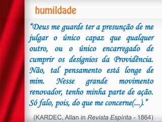 “Deus me guarde ter a presunção de me
julgar o único capaz que qualquer
outro, ou o único encarregado de
cumprir os desígnios da Providência.
Não, tal pensamento está longe de
mim. Nesse grande movimento
renovador, tenho minha parte de ação.
Só falo, pois, do que me concerne(...).”
(KARDEC, Allan in Revista Espírita - 1864)

 