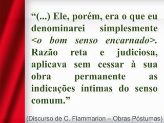 “(...) Ele, porém, era o que eu
denominarei simplesmente
<o bom senso encarnado>.
Razão reta e judiciosa,
aplicava sem cessar à sua
obra
permanente
as
indicações íntimas do senso
comum.”
(Discurso de C. Flammarion – Obras Póstumas)

 