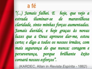 “(...) Jamais falhei. E hoje, que vejo a
estrada iluminar-se de maravilhosa
claridade, sinto minhas forças aumentadas.
Jamais duvidei, e hoje graças às novas
luzes que a Deus aprouve dar-me, estou
certo; e digo a todos os nossos irmãos, com
mais segurança do que nunca: coragem e
perseverança, porque brilhante êxito
coroará nossos esforços”.
(KARDEC, Allan in Revista Espírita - 1862)

 
