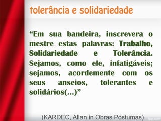 “Em sua bandeira, inscrevera o
mestre estas palavras: Trabalho,
Solidariedade
e
Tolerância.
Sejamos, como ele, infatigáveis;
sejamos, acordemente com os
seus
anseios,
tolerantes
e
solidários(...)”
(KARDEC, Allan in Obras Póstumas)

 