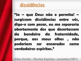 “Se – que Deus não o permita! –
surgissem dissidências entre vós,
digo-o com pesar, eu me separaria
abertamente dos que desertassem
da bandeira da fraternidade,
porque, aos meus olhos , não
poderiam ser encarados como
verdadeiros espíritas.”
(Allan Kardec - Revista Espírita – novembro/1861)

 