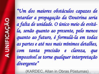 A UNIFICAÇÃO

“Um dos maiores obstáculos capazes de
retardar a propagação da Doutrina seria
a falta de unidade. O único meio de evitála, senão quanto ao presente, pelo menos
quanto ao futuro, é formulá-la em todas
as partes e até nos mais mínimos detalhes,
com tanta precisão e clareza, que
impossível se torne qualquer interpretação
divergente”
(KARDEC, Allan in Obras Póstumas)

 