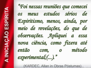 A INICIAÇÃO ESPÍRITA

“Foi nessas reuniões que comecei
os meus estudos sérios de
Espiritismo, menos, ainda, por
meio de revelações, do que de
observações. Apliquei a essa
nova ciência, como fizera até
então
com,
o
método
experimental;(...).”
(KARDEC, Allan in Obras Póstumas)

 