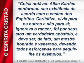 O ESPÍRITA CRISTÃO

“Coisa notável: Allan Kardec
conformou sua existência de
acordo com o ensino dos
Espíritos. Caritativo, vivia para
os outros e não para si;
ignorava o rancor; foi por seus
atos um verdadeiro apóstolo, e
deve ser, de fato, um mestre
honrado e venerado, devendo
todos esforçar-se para seguirlhe os exemplos.”
( REGNAULT apud, IMBASSAHY, C. in A Missão de Allan Kardec, )

 