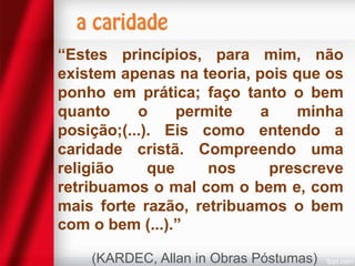 “Estes princípios, para mim, não
existem apenas na teoria, pois que os
ponho em prática; faço tanto o bem
quanto
o
permite
a
minha
posição;(...). Eis como entendo a
caridade cristã. Compreendo uma
religião
que
nos
prescreve
retribuamos o mal com o bem e, com
mais forte razão, retribuamos o bem
com o bem (...).”
(KARDEC, Allan in Obras Póstumas)

 