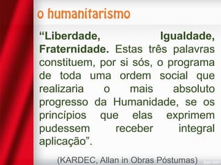 “Liberdade,
Igualdade,
Fraternidade. Estas três palavras
constituem, por si sós, o programa
de toda uma ordem social que
realizaria
o
mais
absoluto
progresso da Humanidade, se os
princípios que elas exprimem
pudessem
receber
integral
aplicação”.
(KARDEC, Allan in Obras Póstumas)

 