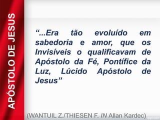 APÓSTOLO DE JESUS

“...Era tão evoluído em
sabedoria e amor, que os
Invisíveis o qualificavam de
Apóstolo da Fé, Pontífice da
Luz, Lúcido Apóstolo de
Jesus”

(WANTUIL Z./THIESEN F. IN Allan Kardec)

 