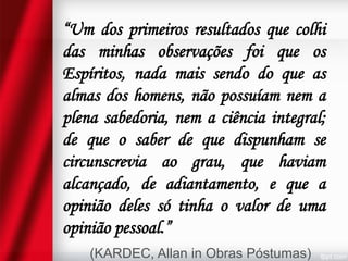 “Um dos primeiros resultados que colhi
das minhas observações foi que os
Espíritos, nada mais sendo do que as
almas dos homens, não possuíam nem a
plena sabedoria, nem a ciência integral;
de que o saber de que dispunham se
circunscrevia ao grau, que haviam
alcançado, de adiantamento, e que a
opinião deles só tinha o valor de uma
opinião pessoal.”
(KARDEC, Allan in Obras Póstumas)

 