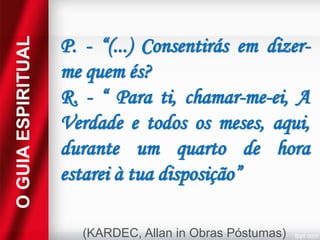 O GUIA ESPIRITUAL

P. - “(...) Consentirás em dizerme quem és?
R. - “ Para ti, chamar-me-ei, A
Verdade e todos os meses, aqui,
durante um quarto de hora
estarei à tua disposição”
(KARDEC, Allan in Obras Póstumas)

 