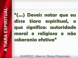 A TIARA ESPIRITUAL

“(...) Deveis notar que eu
disse tiara espiritual, o
que significa: autoridade
moral e religiosa e não
soberania efetiva”
(KARDEC, Allan in Obras Póstumas)

 