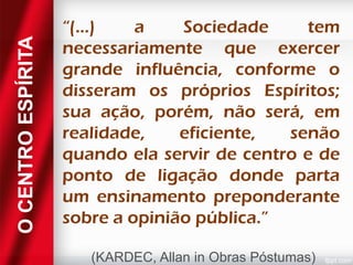 O CENTRO ESPÍRITA

“(...)
a
Sociedade
tem
necessariamente que exercer
grande influência, conforme o
disseram os próprios Espíritos;
sua ação, porém, não será, em
realidade,
eficiente,
senão
quando ela servir de centro e de
ponto de ligação donde parta
um ensinamento preponderante
sobre a opinião pública.”
(KARDEC, Allan in Obras Póstumas)

 