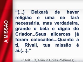 A MISSÃO

“(...) Deixará de haver
religião e uma se fará
necessária, mas verdadeira,
grande e bela e digna do
Criador...Seus alicerces já
foram colocados...Quanto a
ti, Rivail, tua missão é
aí.(...).”
(KARDEC, Allan in Obras Póstumas)

 