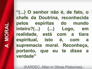 A MORAL

“(...) O senhor não é, de fato, o
chefe da Doutrina, reconhecida
pelos espíritas do mundo
inteiro?(...)
(...)
Logo,
em
realidade, está com a tiara
espiritual, isto é, com a
supremacia moral. Reconheça,
portanto, que eu te disse a
verdade”
(KARDEC, Allan in Obras Póstumas)

 