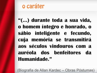 “(...) durante toda a sua vida,
o homem íntegro e honrado, o
sábio inteligente e fecundo,
cuja memória se transmitirá
aos séculos vindouros com a
auréola dos benfeitores da
Humanidade.”
(Biografia de Allan Kardec – Obras Póstumas)

 