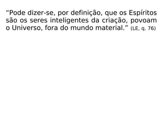 “Pode dizer-se, por definição, que os Espíritos
são os seres inteligentes da criação, povoam
o Universo, fora do mundo material.” (LE, q. 76)
 